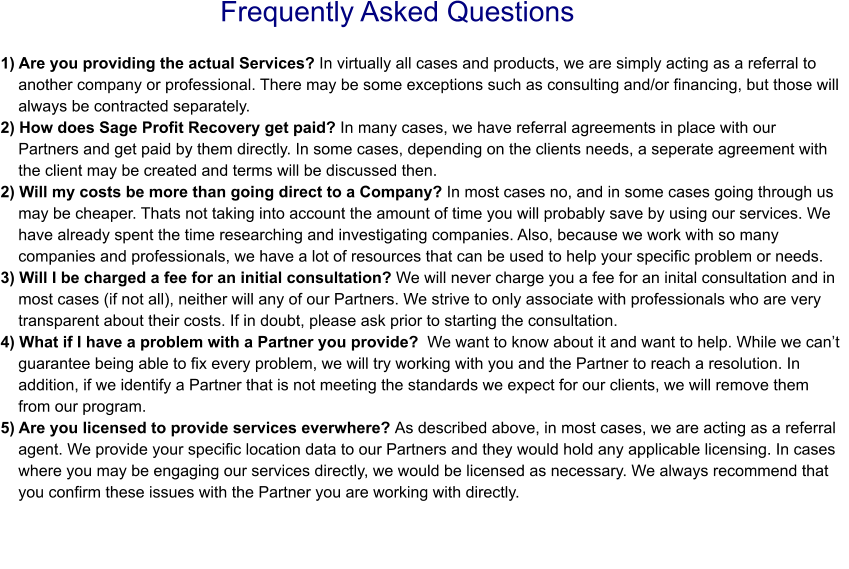 Frequently Asked Questions 1) Are you providing the actual Services? In virtually all cases and products, we are simply acting as a referral to     another company or professional. There may be some exceptions such as consulting and/or financing, but those will     always be contracted separately. 2) How does Sage Profit Recovery get paid? In many cases, we have referral agreements in place with our    Partners and get paid by them directly. In some cases, depending on the clients needs, a seperate agreement with       the client may be created and terms will be discussed then. 2) Will my costs be more than going direct to a Company? In most cases no, and in some cases going through us       may be cheaper. Thats not taking into account the amount of time you will probably save by using our services. We     have already spent the time researching and investigating companies. Also, because we work with so many     companies and professionals, we have a lot of resources that can be used to help your specific problem or needs.3) Will I be charged a fee for an initial consultation? We will never charge you a fee for an inital consultation and in     most cases (if not all), neither will any of our Partners. We strive to only associate with professionals who are very     transparent about their costs. If in doubt, please ask prior to starting the consultation.4) What if I have a problem with a Partner you provide?  We want to know about it and want to help. While we can’t     guarantee being able to fix every problem, we will try working with you and the Partner to reach a resolution. In     addition, if we identify a Partner that is not meeting the standards we expect for our clients, we will remove them     from our program. 5) Are you licensed to provide services everwhere? As described above, in most cases, we are acting as a referral     agent. We provide your specific location data to our Partners and they would hold any applicable licensing. In cases     where you may be engaging our services directly, we would be licensed as necessary. We always recommend that     you confirm these issues with the Partner you are working with directly.