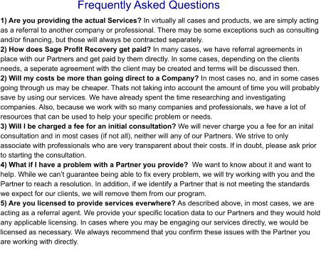 Frequently Asked Questions 1) Are you providing the actual Services? In virtually all cases and products, we are simply acting as a referral to another company or professional. There may be some exceptions such as consulting and/or financing, but those will always be contracted separately. 2) How does Sage Profit Recovery get paid? In many cases, we have referral agreements in place with our Partners and get paid by them directly. In some cases, depending on the clients needs, a seperate agreement with the client may be created and terms will be discussed then. 2) Will my costs be more than going direct to a Company? In most cases no, and in some cases going through us may be cheaper. Thats not taking into account the amount of time you will probably save by using our services. We have already spent the time researching and investigating companies. Also, because we work with so many companies and professionals, we have a lot of resources that can be used to help your specific problem or needs.3) Will I be charged a fee for an initial consultation? We will never charge you a fee for an inital consultation and in most cases (if not all), neither will any of our Partners. We strive to only associate with professionals who are very transparent about their costs. If in doubt, please ask prior to starting the consultation.4) What if I have a problem with a Partner you provide?  We want to know about it and want to help. While we can’t guarantee being able to fix every problem, we will try working with you and the Partner to reach a resolution. In addition, if we identify a Partner that is not meeting the standards we expect for our clients, we will remove them from our program. 5) Are you licensed to provide services everwhere? As described above, in most cases, we are acting as a referral agent. We provide your specific location data to our Partners and they would hold any applicable licensing. In cases where you may be engaging our services directly, we would be licensed as necessary. We always recommend that you confirm these issues with the Partner you are working with directly.